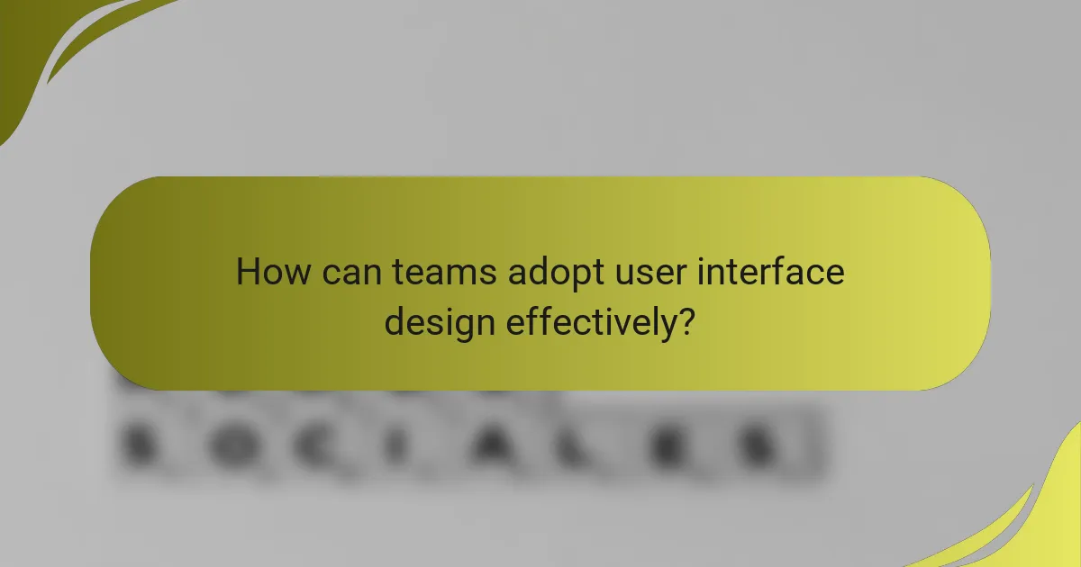 How can teams adopt user interface design effectively?